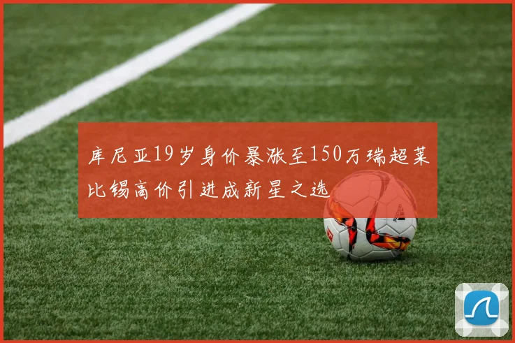 库尼亚19岁身价暴涨至150万瑞超莱比锡高价引进成新星之选