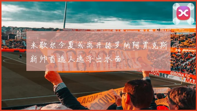 米歇尔今夏或离开赫罗纳阿贾克斯新帅首选人选浮出水面