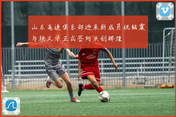 山东高速俱乐部迎来新成员祝铭震与杨文学正式签约共创辉煌