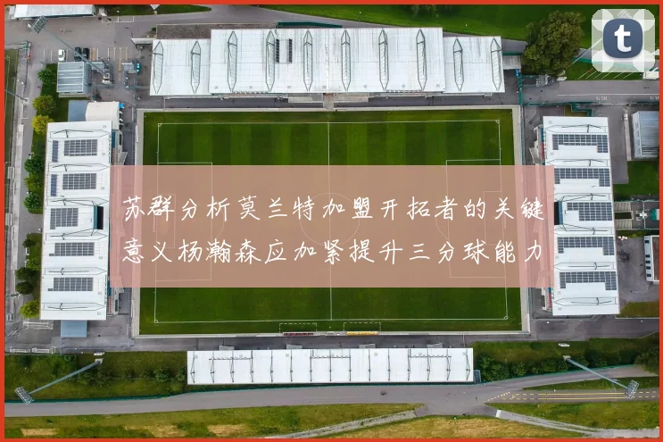 苏群分析莫兰特加盟开拓者的关键意义杨瀚森应加紧提升三分球能力