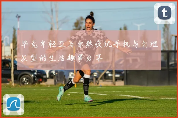 毕竟年轻亚马尔熬夜玩手机与打理发型的生活趣事分享