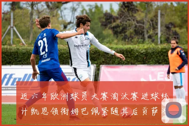 近六年欧洲球员大赛淘汰赛进球统计凯恩领衔姆巴佩紧随其后贡萨洛表现不俗