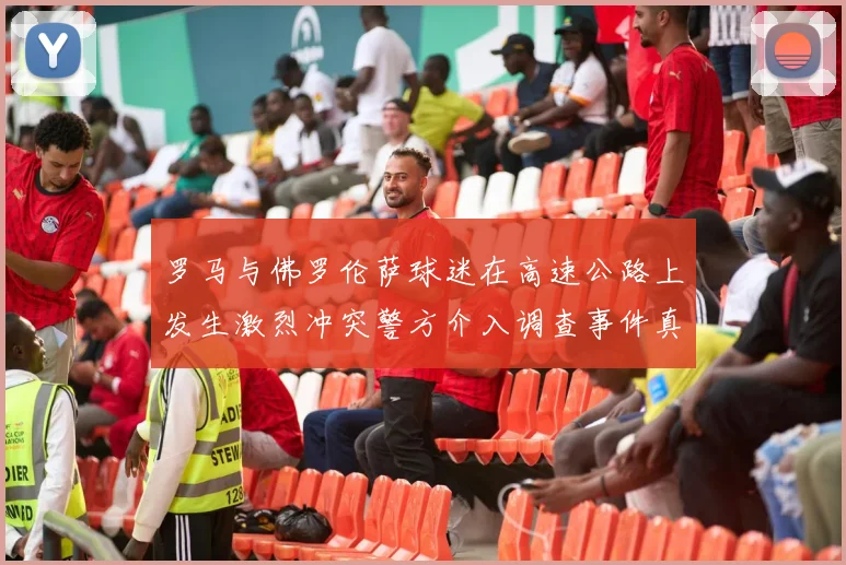罗马与佛罗伦萨球迷在高速公路上发生激烈冲突警方介入调查事件真相