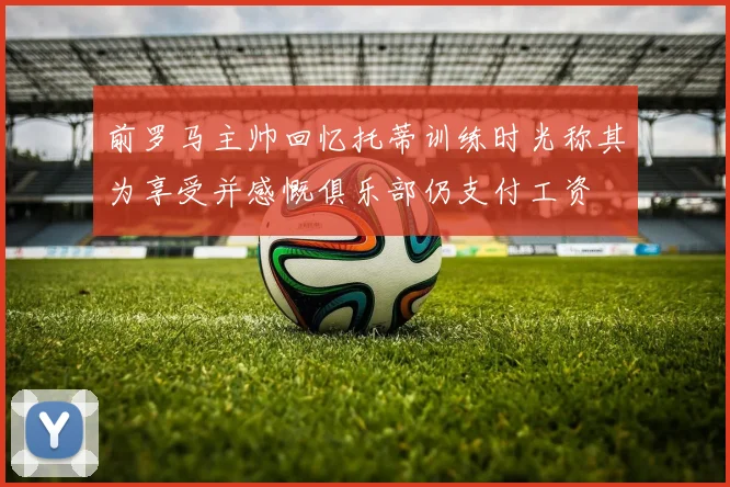 前罗马主帅回忆托蒂训练时光称其为享受并感慨俱乐部仍支付工资