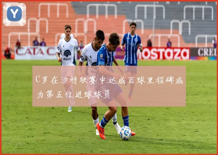 C罗在沙特联赛中达成百球里程碑成为第五位进球球员
