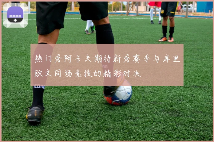 热门秀阿卡夫期待新秀赛季与库里欧文同场竞技的精彩对决