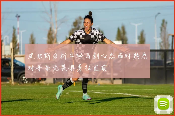 皮尔斯分析年轻马刺心态面对熟悉对手毫无畏惧勇往直前