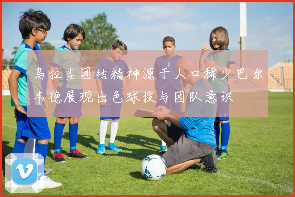 乌拉圭团结精神源于人口稀少巴尔韦德展现出色球技与团队意识