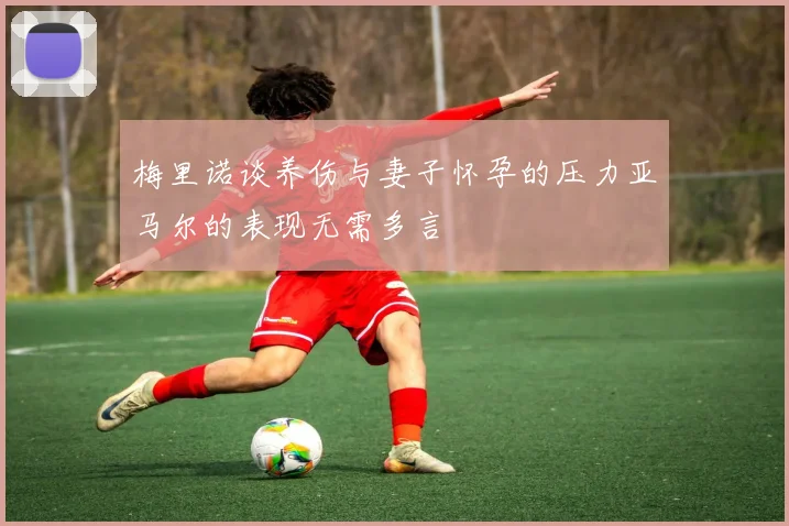 梅里诺谈养伤与妻子怀孕的压力亚马尔的表现无需多言
