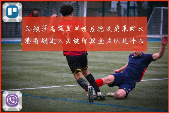 孙颖莎高强度训练后抢攻更果断大赛备战进入关键阶段全力以赴冲击佳绩