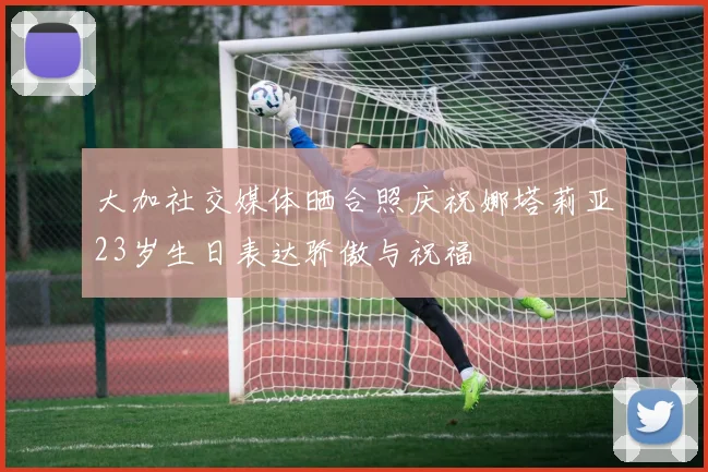 大加社交媒体晒合照庆祝娜塔莉亚23岁生日表达骄傲与祝福