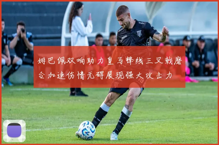 姆巴佩双响助力皇马锋线三叉戟磨合加速伤情无碍展现强大攻击力