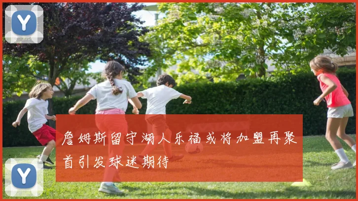 詹姆斯留守湖人乐福或将加盟再聚首引发球迷期待