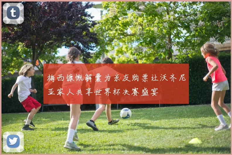 梅西慷慨解囊为亲友购票让沃齐尼亚家人共享世界杯决赛盛宴
