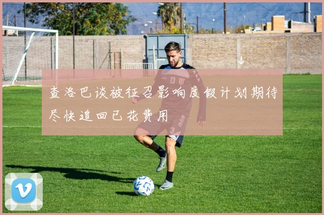 查洛巴谈被征召影响度假计划期待尽快追回已花费用
