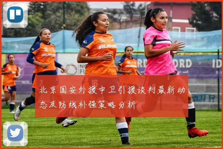 北京国安外援中卫引援谈判最新动态及防线补强策略分析