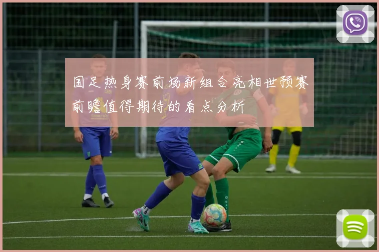 国足热身赛前场新组合亮相世预赛前瞻值得期待的看点分析