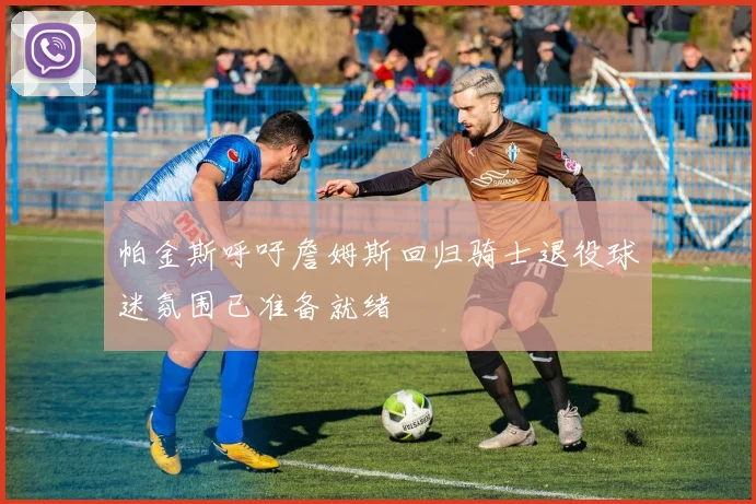 帕金斯呼吁詹姆斯回归骑士退役球迷氛围已准备就绪