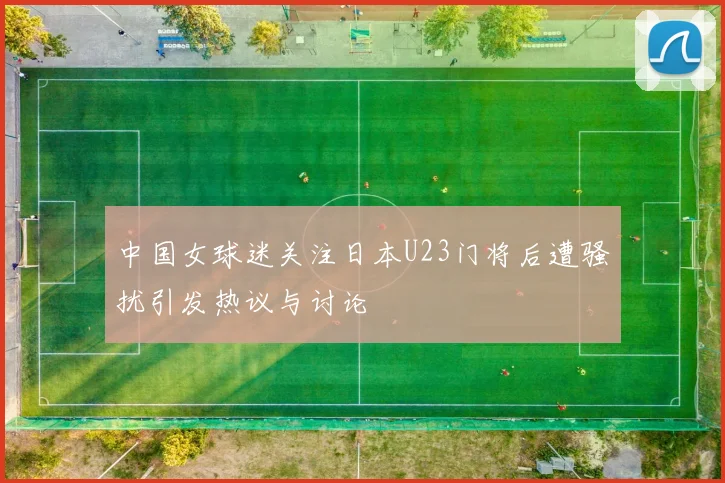 中国女球迷关注日本U23门将后遭骚扰引发热议与讨论