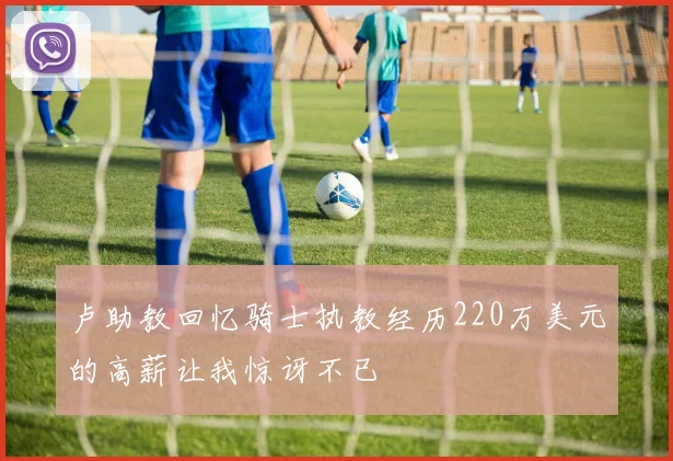 卢助教回忆骑士执教经历220万美元的高薪让我惊讶不已