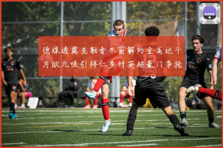 德媒透露克勒舍冬窗解约金高达千万欧元吸引拜仁多特英超豪门争抢