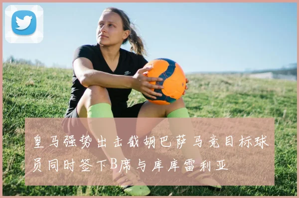 皇马强势出击截胡巴萨马竞目标球员同时签下B席与库库雷利亚