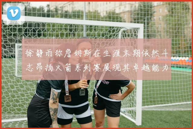 徐静雨称詹姆斯在生涯末期依然斗志昂扬火箭系列赛展现其卓越能力
