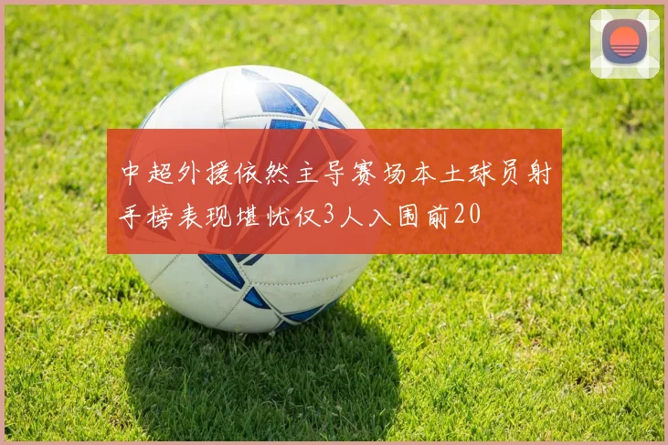 中超外援依然主导赛场本土球员射手榜表现堪忧仅3人入围前20