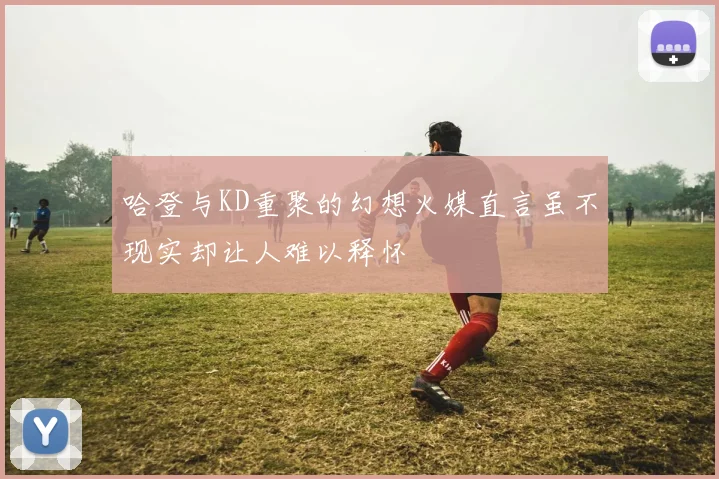 哈登与KD重聚的幻想火媒直言虽不现实却让人难以释怀