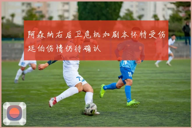 阿森纳右后卫危机加剧本怀特受伤廷伯伤情仍待确认