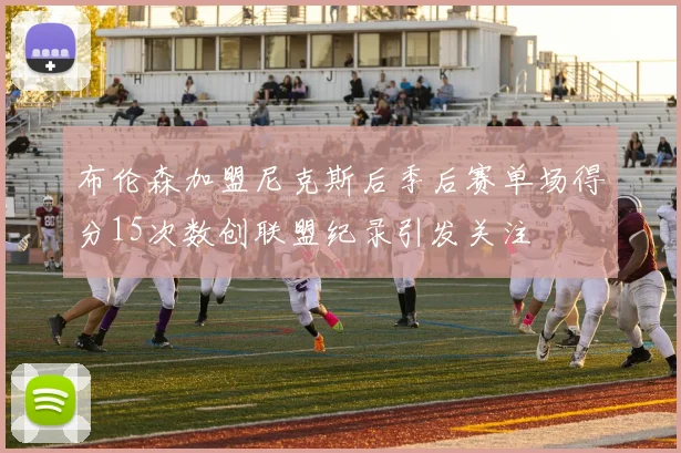 布伦森加盟尼克斯后季后赛单场得分15次数创联盟纪录引发关注