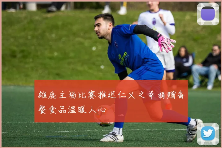 雄鹿主场比赛推迟仁义之举捐赠备餐食品温暖人心