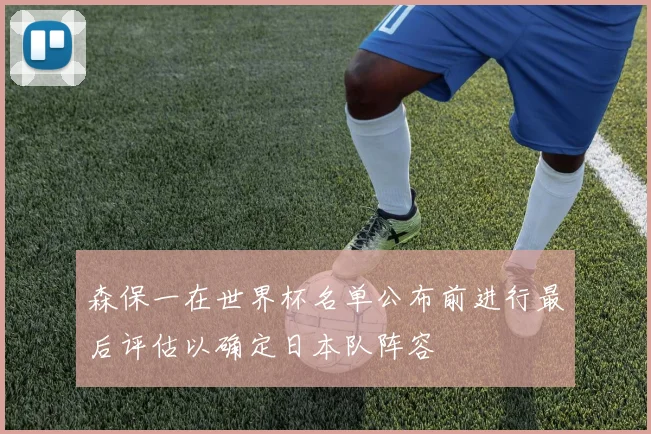 森保一在世界杯名单公布前进行最后评估以确定日本队阵容