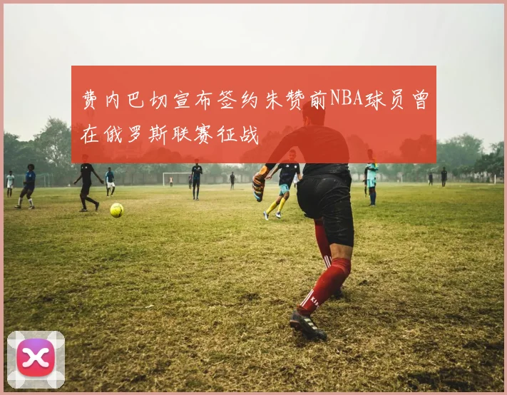 费内巴切宣布签约朱赞前NBA球员曾在俄罗斯联赛征战
